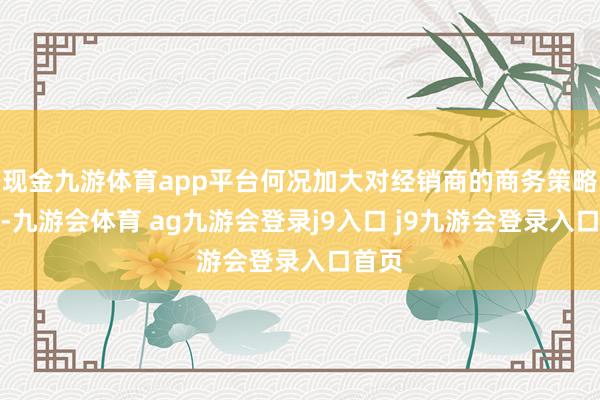 现金九游体育app平台何况加大对经销商的商务策略复古-九游会体育 ag九游会登录j9入口 j9九游会登录入口首页
