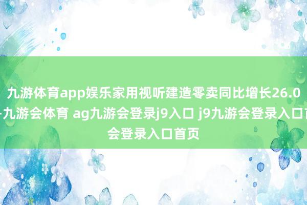 九游体育app娱乐家用视听建造零卖同比增长26.02%-九游会体育 ag九游会登录j9入口 j9九游会登录入口首页