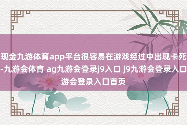 现金九游体育app平台很容易在游戏经过中出现卡死景色-九游会体育 ag九游会登录j9入口 j9九游会登录入口首页