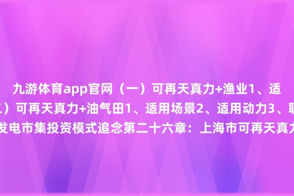 九游体育app官网（一）可再天真力+渔业1、适用场景2、适用动力（二）可再天真力+油气田1、适用场景2、适用动力3、联系政策六、可再天真力发电市集投资模式追念第二十六章：上海市可再天真力发电市集消纳保险分析一、可再天真力发电消纳分析（一）可再天真力发电消纳界定（二）可再天真力发电消纳发展历程1、2000年之前（风电全额收购）2、2000-2006年（可再天真力发电全额收购）3、2007-2012年