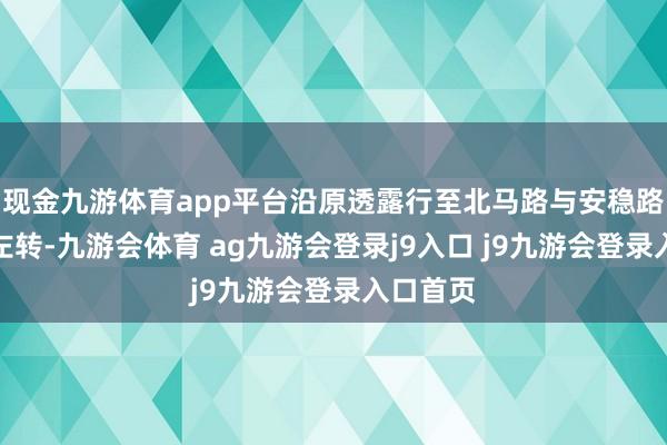 现金九游体育app平台沿原透露行至北马路与安稳路交叉口左转-九游会体育 ag九游会登录j9入口 j9九游会登录入口首页