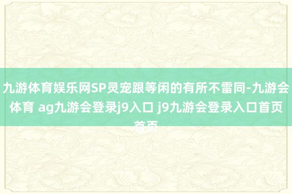 九游体育娱乐网SP灵宠跟等闲的有所不雷同-九游会体育 ag九游会登录j9入口 j9九游会登录入口首页