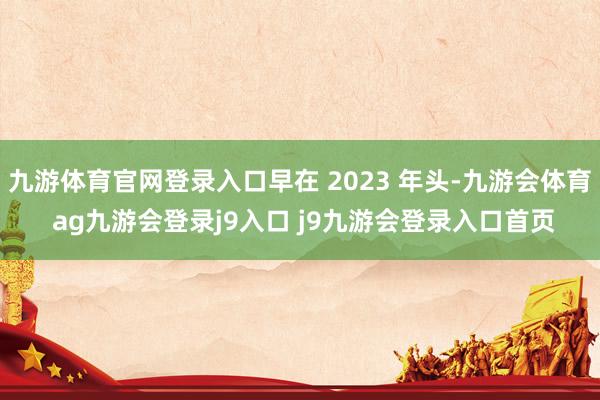 九游体育官网登录入口早在 2023 年头-九游会体育 ag九游会登录j9入口 j9九游会登录入口首页