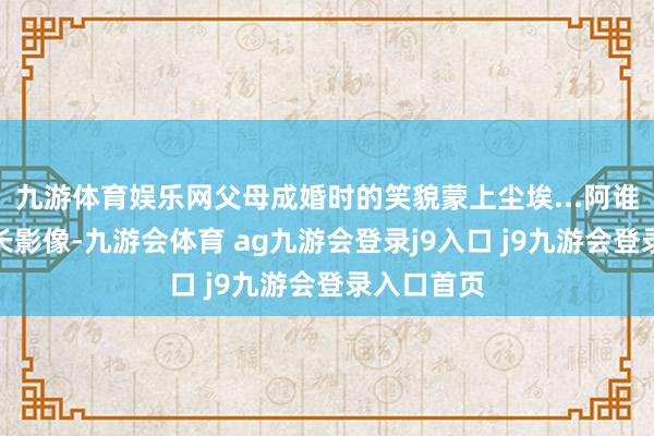 九游体育娱乐网父母成婚时的笑貌蒙上尘埃...阿谁年代的短长影像-九游会体育 ag九游会登录j9入口 j9九游会登录入口首页