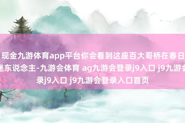 现金九游体育app平台你会看到这座百大哥桥在春日的衬托下愈加迷东说念主-九游会体育 ag九游会登录j9入口 j9九游会登录入口首页