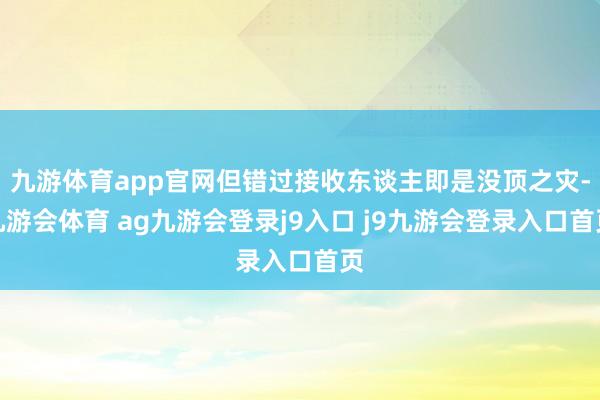 九游体育app官网但错过接收东谈主即是没顶之灾-九游会体育 ag九游会登录j9入口 j9九游会登录入口首页