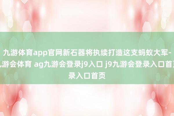 九游体育app官网新石器将执续打造这支蚂蚁大军-九游会体育 ag九游会登录j9入口 j9九游会登录入口首页