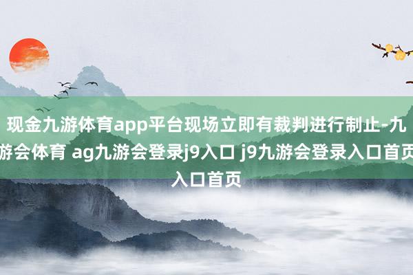 现金九游体育app平台现场立即有裁判进行制止-九游会体育 ag九游会登录j9入口 j9九游会登录入口首页