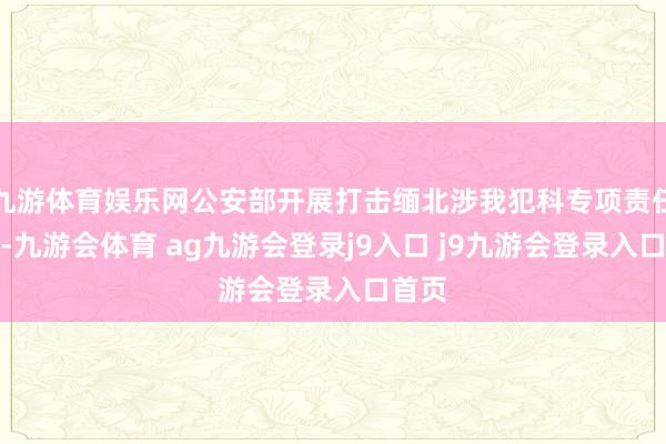 九游体育娱乐网公安部开展打击缅北涉我犯科专项责任以来-九游会体育 ag九游会登录j9入口 j9九游会登录入口首页