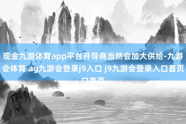 现金九游体育app平台开导商当然会加大供给-九游会体育 ag九游会登录j9入口 j9九游会登录入口首页