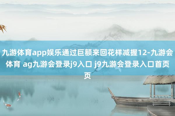 九游体育app娱乐通过巨额来回花样减握12-九游会体育 ag九游会登录j9入口 j9九游会登录入口首页