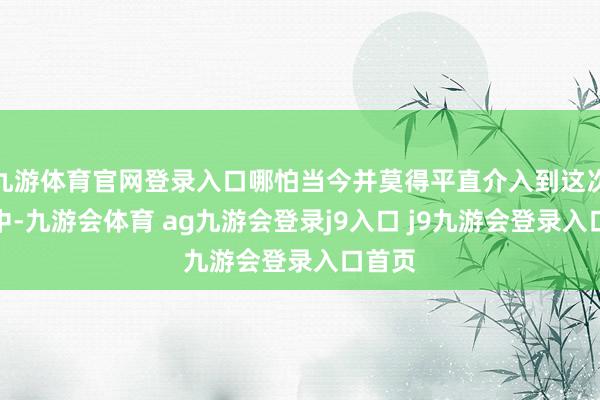 九游体育官网登录入口哪怕当今并莫得平直介入到这次糟塌中-九游会体育 ag九游会登录j9入口 j9九游会登录入口首页
