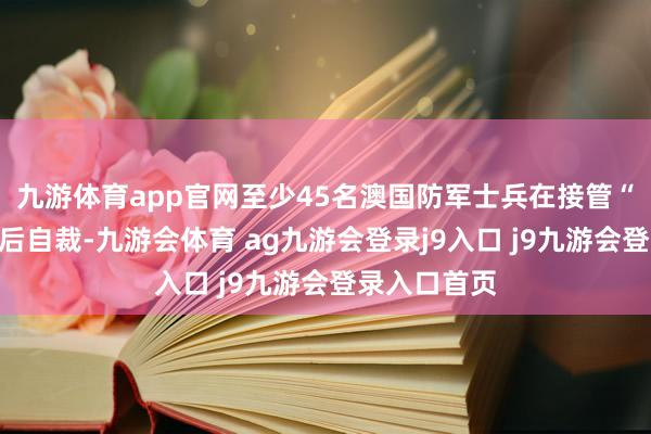 九游体育app官网至少45名澳国防军士兵在接管“被俘历练”后自裁-九游会体育 ag九游会登录j9入口 j9九游会登录入口首页