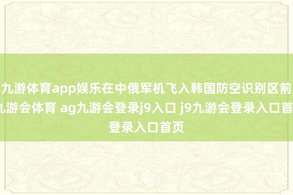 九游体育app娱乐在中俄军机飞入韩国防空识别区前-九游会体育 ag九游会登录j9入口 j9九游会登录入口首页