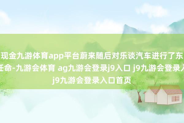 现金九游体育app平台蔚来随后对乐谈汽车进行了东谈主事任命-九游会体育 ag九游会登录j9入口 j9九游会登录入口首页