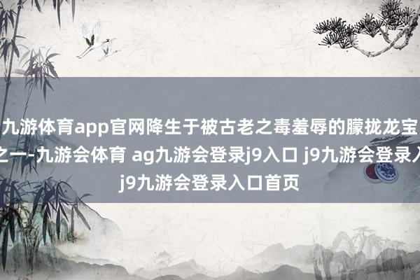 九游体育app官网降生于被古老之毒羞辱的朦拢龙宝瓦全片之一-九游会体育 ag九游会登录j9入口 j9九游会登录入口首页