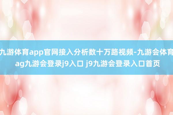 九游体育app官网接入分析数十万路视频-九游会体育 ag九游会登录j9入口 j9九游会登录入口首页
