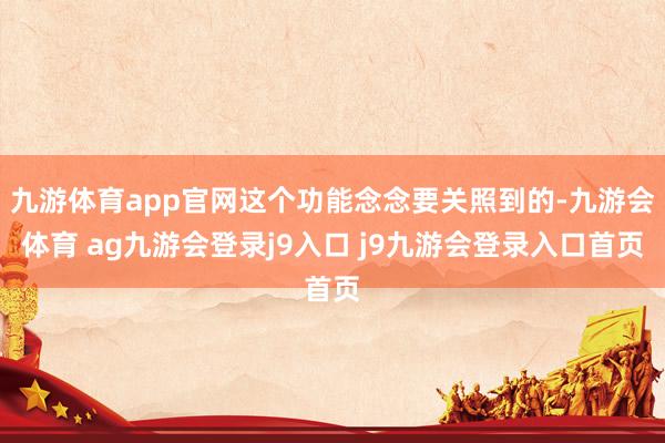 九游体育app官网这个功能念念要关照到的-九游会体育 ag九游会登录j9入口 j9九游会登录入口首页