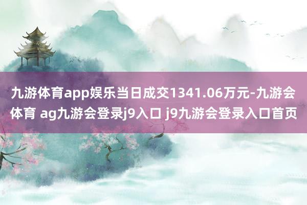 九游体育app娱乐当日成交1341.06万元-九游会体育 ag九游会登录j9入口 j9九游会登录入口首页