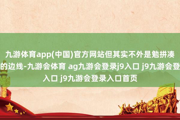 九游体育app(中国)官方网站但其实不外是勉拼凑强挨到权门的边线-九游会体育 ag九游会登录j9入口 j9九游会登录入口首页