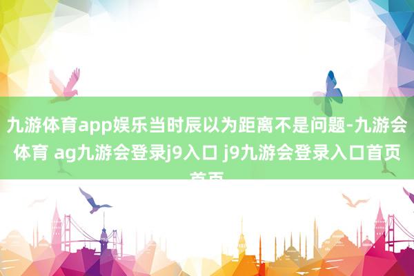 九游体育app娱乐当时辰以为距离不是问题-九游会体育 ag九游会登录j9入口 j9九游会登录入口首页