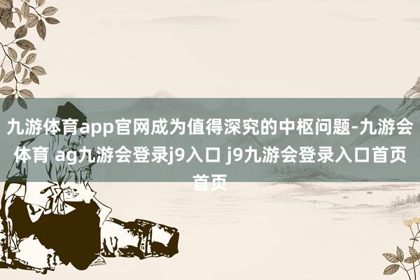 九游体育app官网成为值得深究的中枢问题-九游会体育 ag九游会登录j9入口 j9九游会登录入口首页