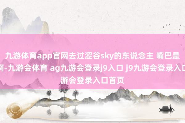 九游体育app官网去过涩谷sky的东说念主 嘴巴是真严啊-九游会体育 ag九游会登录j9入口 j9九游会登录入口首页