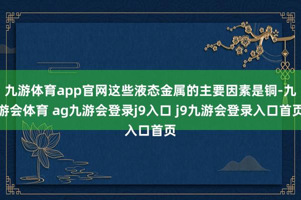 九游体育app官网这些液态金属的主要因素是铜-九游会体育 ag九游会登录j9入口 j9九游会登录入口首页