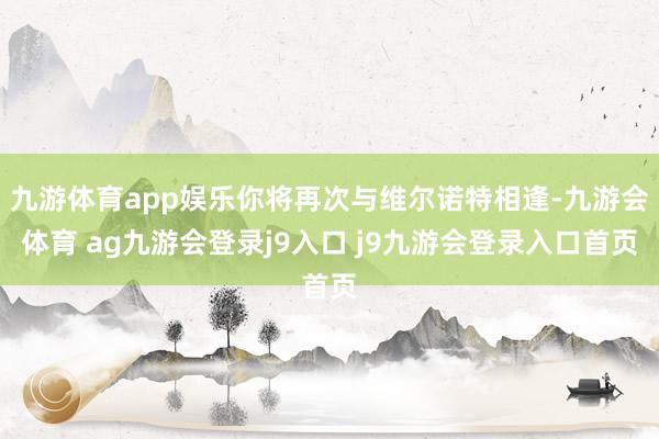 九游体育app娱乐你将再次与维尔诺特相逢-九游会体育 ag九游会登录j9入口 j9九游会登录入口首页