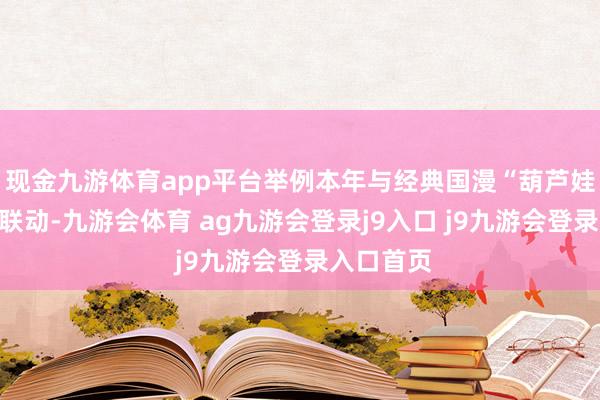 现金九游体育app平台举例本年与经典国漫“葫芦娃”的再次联动-九游会体育 ag九游会登录j9入口 j9九游会登录入口首页