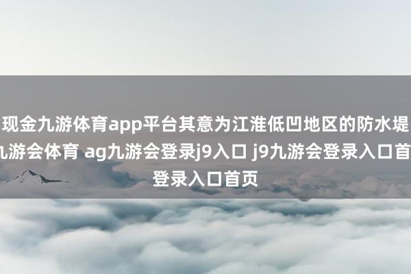 现金九游体育app平台其意为江淮低凹地区的防水堤-九游会体育 ag九游会登录j9入口 j9九游会登录入口首页