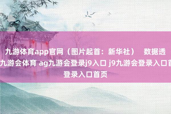 九游体育app官网(图片起首:新华社) 数据透露-九游会体育 ag九游会登录j9入口 j9九游会登录入口首页