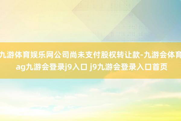 九游体育娱乐网公司尚未支付股权转让款-九游会体育 ag九游会登录j9入口 j9九游会登录入口首页