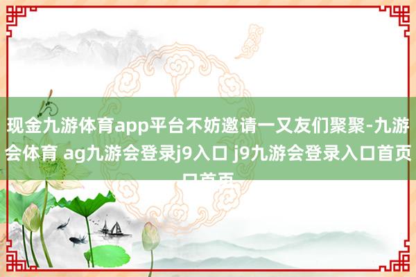 现金九游体育app平台不妨邀请一又友们聚聚-九游会体育 ag九游会登录j9入口 j9九游会登录入口首页