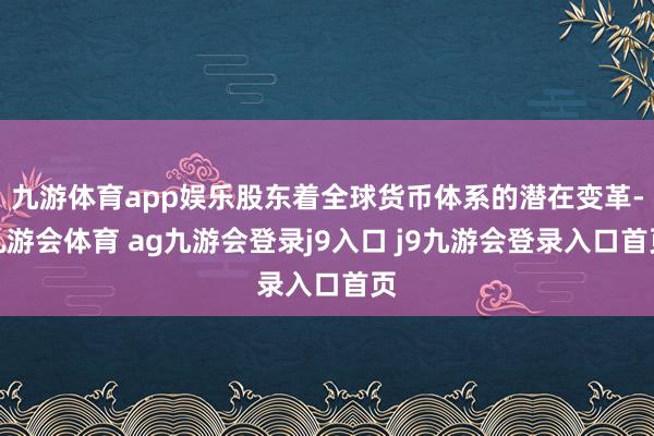 九游体育app娱乐股东着全球货币体系的潜在变革-九游会体育 ag九游会登录j9入口 j9九游会登录入口首页