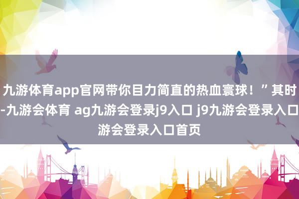 九游体育app官网带你目力简直的热血寰球！”其时的我-九游会体育 ag九游会登录j9入口 j9九游会登录入口首页