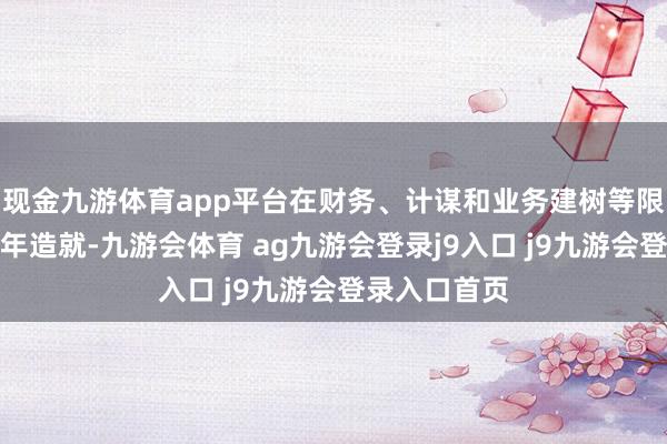 现金九游体育app平台在财务、计谋和业务建树等限制积攒了多年造就-九游会体育 ag九游会登录j9入口 j9九游会登录入口首页