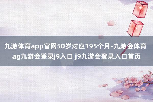 九游体育app官网50岁对应195个月-九游会体育 ag九游会登录j9入口 j9九游会登录入口首页