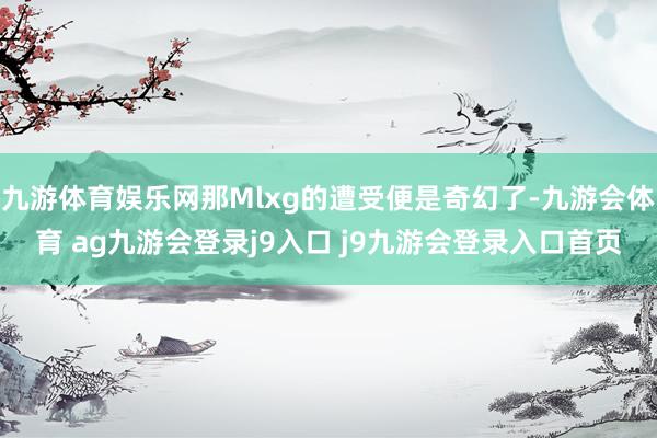 九游体育娱乐网那Mlxg的遭受便是奇幻了-九游会体育 ag九游会登录j9入口 j9九游会登录入口首页