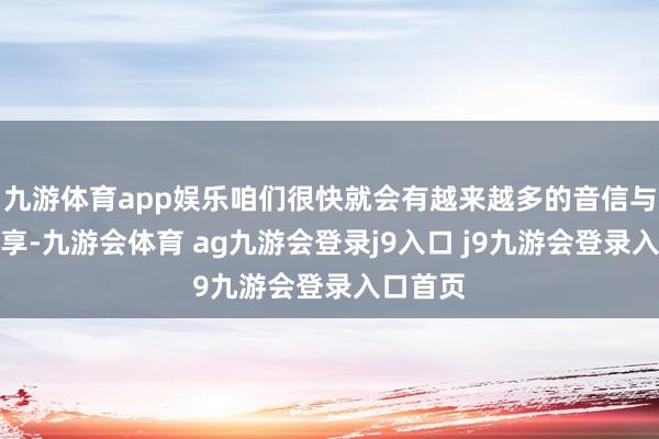 九游体育app娱乐咱们很快就会有越来越多的音信与全球共享-九游会体育 ag九游会登录j9入口 j9九游会登录入口首页