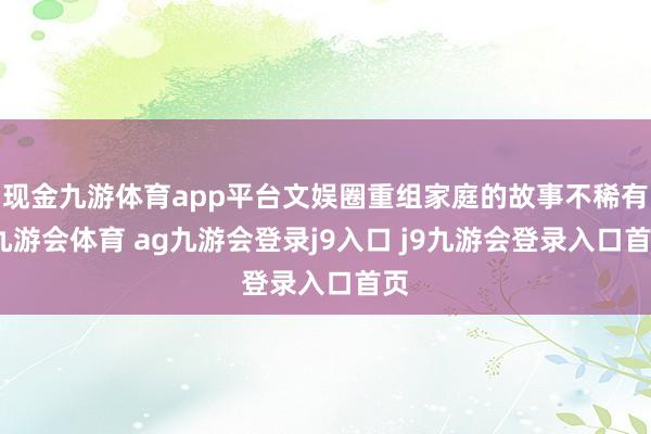 现金九游体育app平台文娱圈重组家庭的故事不稀有-九游会体育 ag九游会登录j9入口 j9九游会登录入口首页