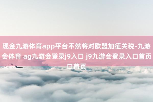 现金九游体育app平台不然将对欧盟加征关税-九游会体育 ag九游会登录j9入口 j9九游会登录入口首页