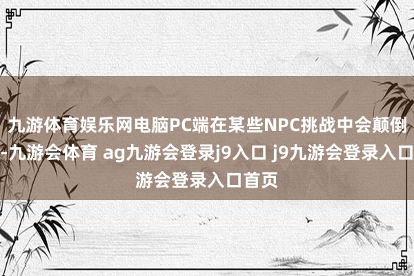 九游体育娱乐网电脑PC端在某些NPC挑战中会颠倒穷苦-九游会体育 ag九游会登录j9入口 j9九游会登录入口首页