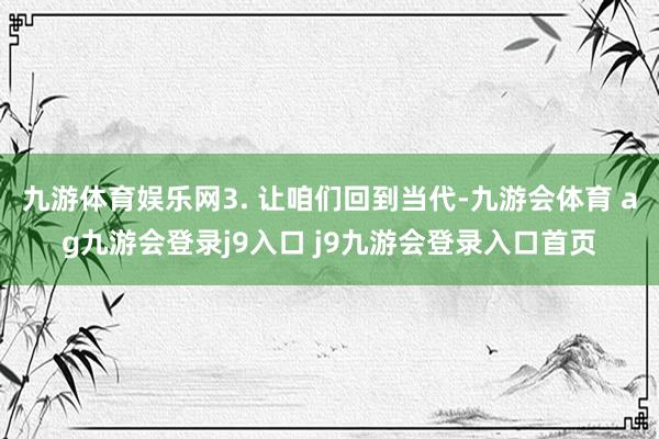九游体育娱乐网3. 让咱们回到当代-九游会体育 ag九游会登录j9入口 j9九游会登录入口首页