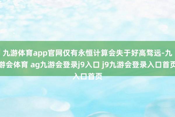 九游体育app官网仅有永恒计算会失于好高骛远-九游会体育 ag九游会登录j9入口 j9九游会登录入口首页