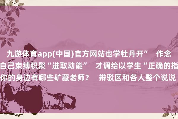 九游体育app(中国)官方网站也学牡丹开”   作念老师应像“苔花”般   自己束缚积聚“进取动能”   才调给以学生“正确的指引   进取的力量”   你的身边有哪些矿藏老师？   辩驳区和各人整个说说   TA的故事！   -九游会体育 ag九游会登录j9入口 j9九游会登录入口首页