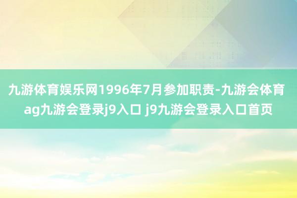 九游体育娱乐网1996年7月参加职责-九游会体育 ag九游会登录j9入口 j9九游会登录入口首页