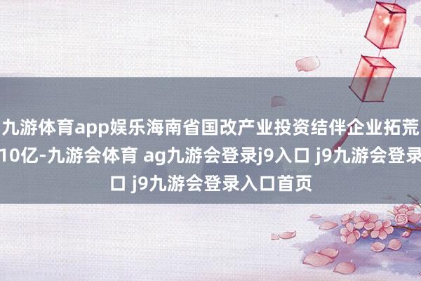 九游体育app娱乐海南省国改产业投资结伴企业拓荒，出资额10亿-九游会体育 ag九游会登录j9入口 j9九游会登录入口首页