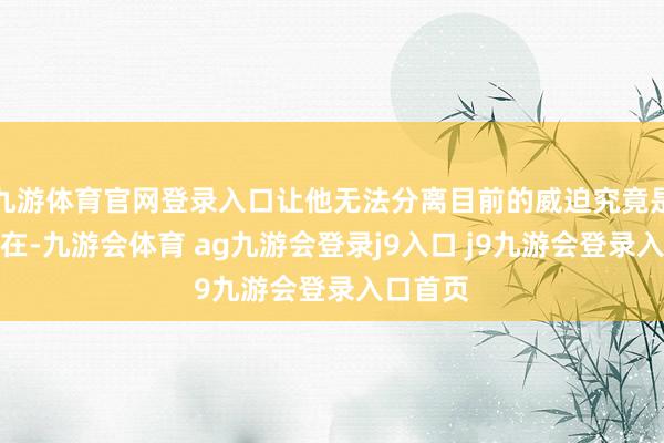 九游体育官网登录入口让他无法分离目前的威迫究竟是确凿存在-九游会体育 ag九游会登录j9入口 j9九游会登录入口首页