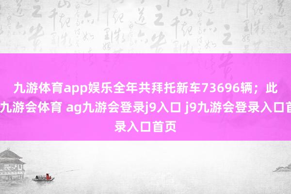 九游体育app娱乐全年共拜托新车73696辆；　　此外-九游会体育 ag九游会登录j9入口 j9九游会登录入口首页